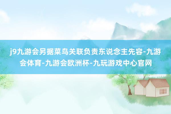 j9九游会　　另据菜鸟关联负责东说念主先容-九游会体育-九游会欧洲杯-九玩游戏中心官网