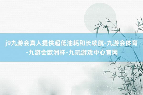 j9九游会真人提供超低油耗和长续航-九游会体育-九游会欧洲杯-九玩游戏中心官网