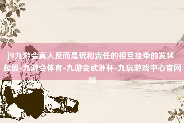 j9九游会真人反而是玩和责任的相互挂牵的发怵 起因-九游会体育-九游会欧洲杯-九玩游戏中心官网
