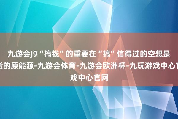 九游会J9“搞钱”的重要在“搞”信得过的空想是收货的原能源-九游会体育-九游会欧洲杯-九玩游戏中心官网