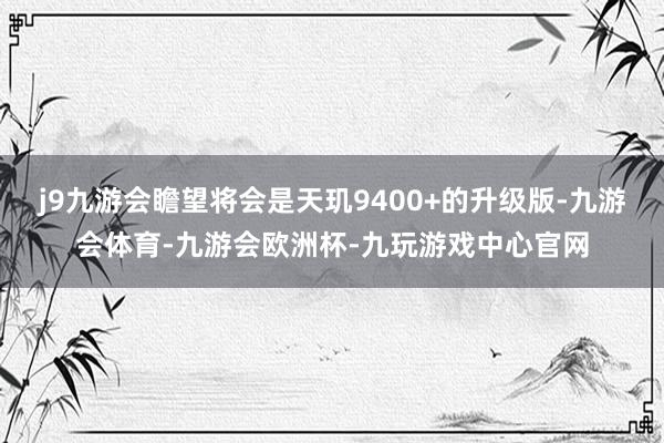j9九游会瞻望将会是天玑9400+的升级版-九游会体育-九游会欧洲杯-九玩游戏中心官网