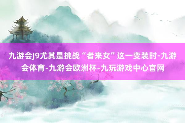 九游会J9尤其是挑战“者来女”这一变装时-九游会体育-九游会欧洲杯-九玩游戏中心官网