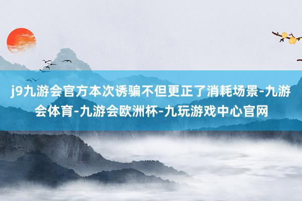 j9九游会官方本次诱骗不但更正了消耗场景-九游会体育-九游会欧洲杯-九玩游戏中心官网