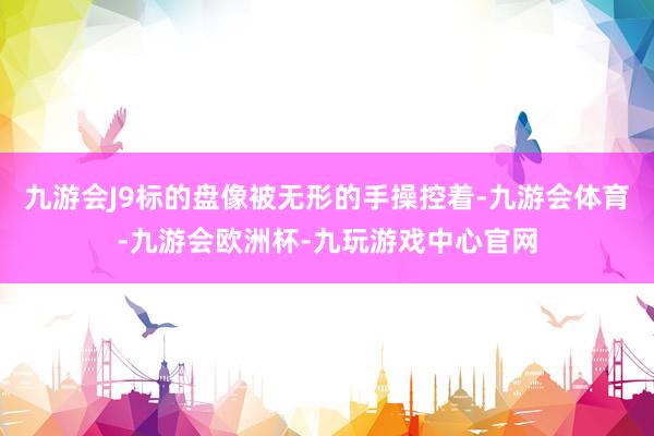 九游会J9标的盘像被无形的手操控着-九游会体育-九游会欧洲杯-九玩游戏中心官网