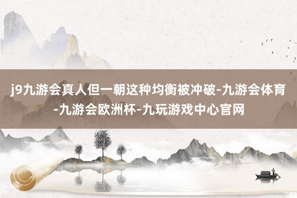 j9九游会真人但一朝这种均衡被冲破-九游会体育-九游会欧洲杯-九玩游戏中心官网