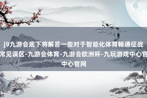 j9九游会底下将解答一些对于智能化体育畅通征战的常见误区-九游会体育-九游会欧洲杯-九玩游戏中心官网