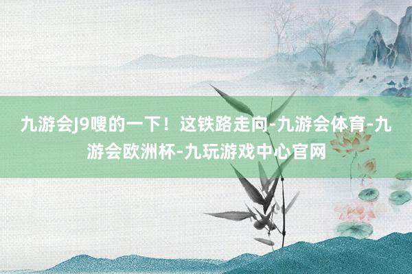 九游会J9嗖的一下！这铁路走向-九游会体育-九游会欧洲杯-九玩游戏中心官网