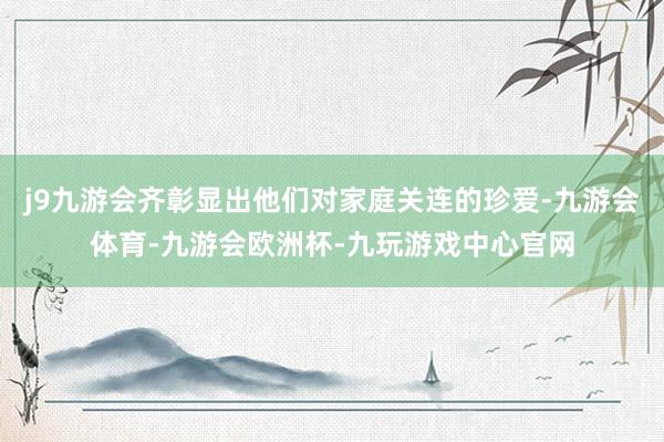 j9九游会齐彰显出他们对家庭关连的珍爱-九游会体育-九游会欧洲杯-九玩游戏中心官网