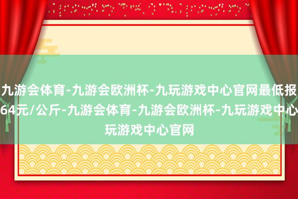 九游会体育-九游会欧洲杯-九玩游戏中心官网最低报价9.64元/公斤-九游会体育-九游会欧洲杯-九玩游戏中心官网