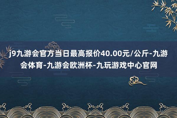 j9九游会官方当日最高报价40.00元/公斤-九游会体育-九游会欧洲杯-九玩游戏中心官网