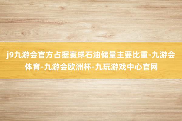 j9九游会官方占据寰球石油储量主要比重-九游会体育-九游会欧洲杯-九玩游戏中心官网
