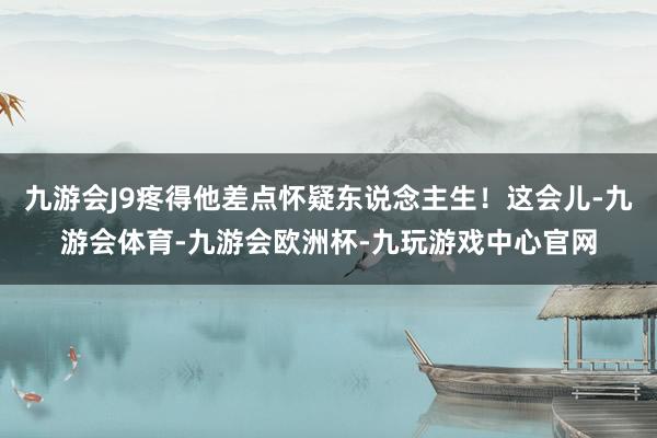 九游会J9疼得他差点怀疑东说念主生！这会儿-九游会体育-九游会欧洲杯-九玩游戏中心官网