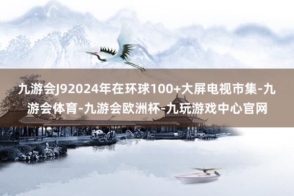 九游会J92024年在环球100+大屏电视市集-九游会体育-九游会欧洲杯-九玩游戏中心官网