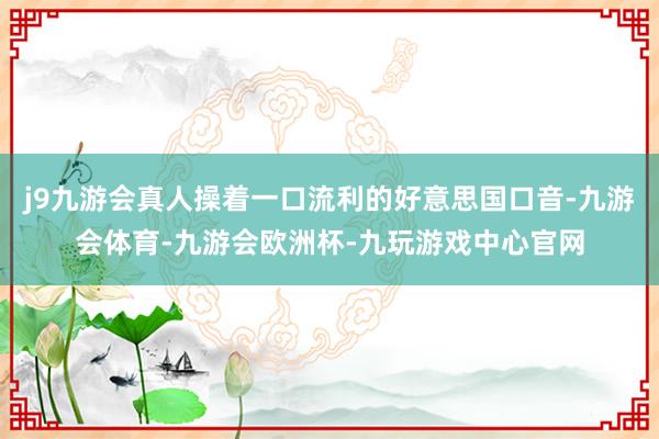 j9九游会真人操着一口流利的好意思国口音-九游会体育-九游会欧洲杯-九玩游戏中心官网