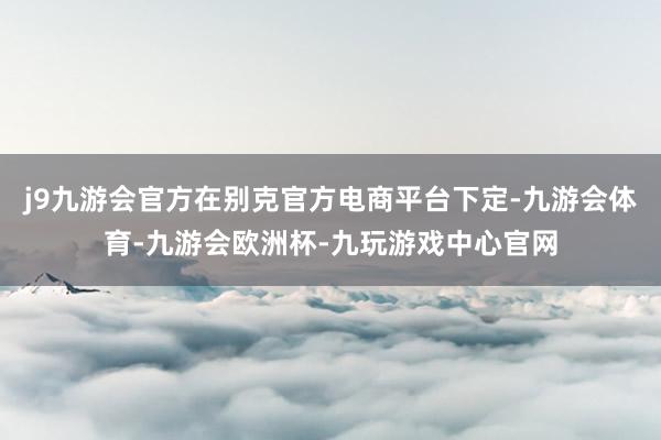 j9九游会官方在别克官方电商平台下定-九游会体育-九游会欧洲杯-九玩游戏中心官网