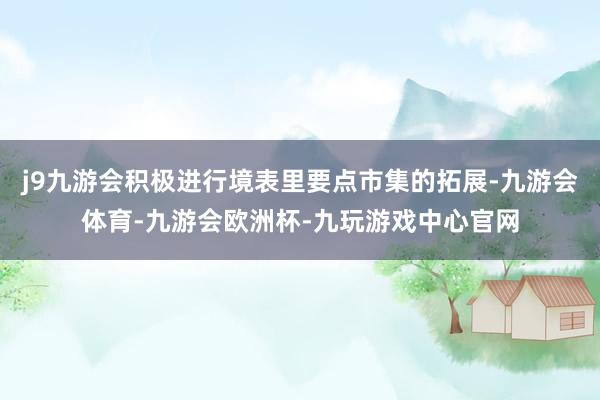 j9九游会积极进行境表里要点市集的拓展-九游会体育-九游会欧洲杯-九玩游戏中心官网