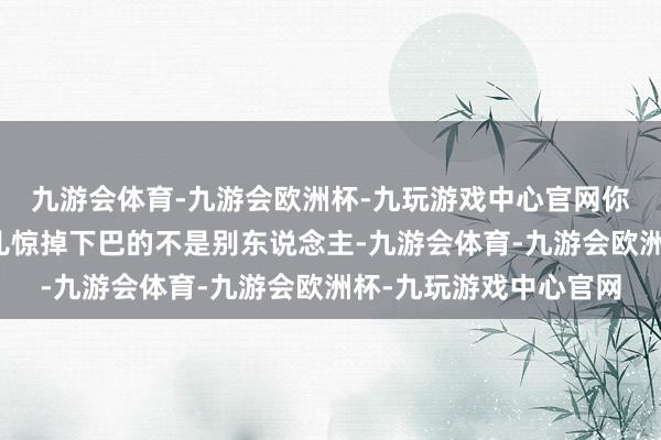 九游会体育-九游会欧洲杯-九玩游戏中心官网你猜何如着？最让大伙儿惊掉下巴的不是别东说念主-九游会体育-九游会欧洲杯-九玩游戏中心官网