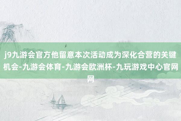 j9九游会官方他留意本次活动成为深化合营的关键机会-九游会体育-九游会欧洲杯-九玩游戏中心官网