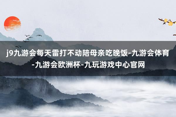 j9九游会每天雷打不动陪母亲吃晚饭-九游会体育-九游会欧洲杯-九玩游戏中心官网