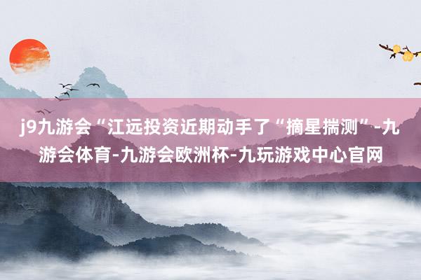 j9九游会“江远投资近期动手了“摘星揣测”-九游会体育-九游会欧洲杯-九玩游戏中心官网