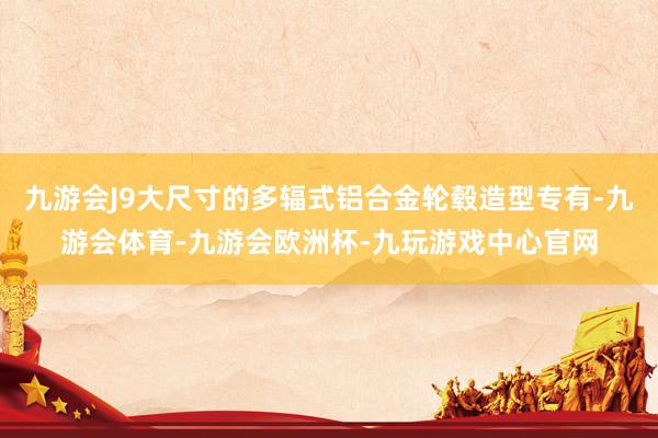 九游会J9大尺寸的多辐式铝合金轮毂造型专有-九游会体育-九游会欧洲杯-九玩游戏中心官网