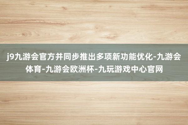 j9九游会官方并同步推出多项新功能优化-九游会体育-九游会欧洲杯-九玩游戏中心官网