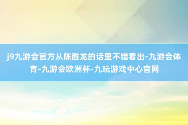 j9九游会官方从陈胜龙的话里不错看出-九游会体育-九游会欧洲杯-九玩游戏中心官网
