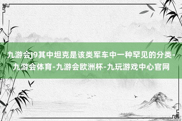 九游会J9其中坦克是该类军车中一种罕见的分类-九游会体育-九游会欧洲杯-九玩游戏中心官网