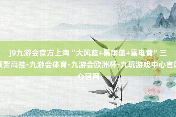 j9九游会官方上海“大风蓝+暴雨蓝+雷电黄”三预警高挂-九游会体育-九游会欧洲杯-九玩游戏中心官网