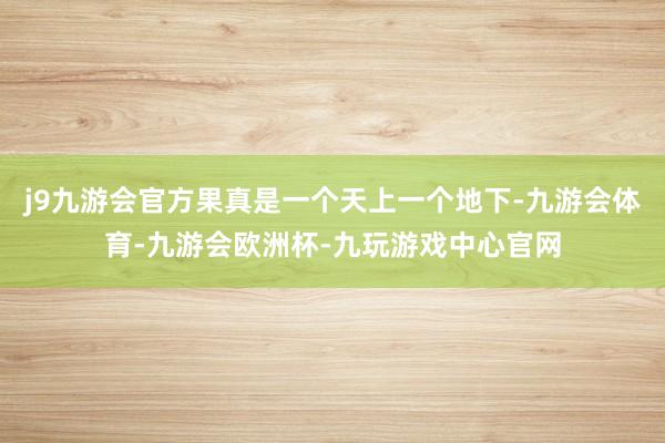 j9九游会官方果真是一个天上一个地下-九游会体育-九游会欧洲杯-九玩游戏中心官网
