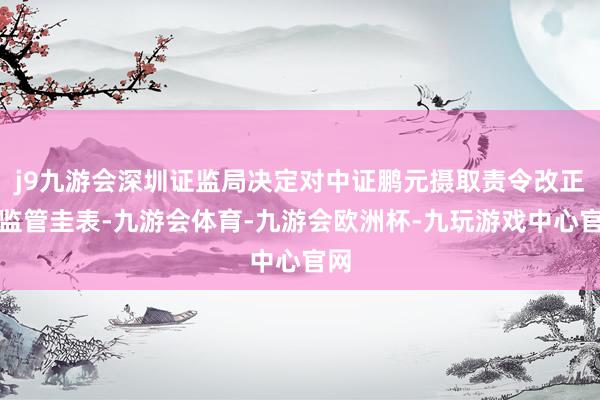 j9九游会深圳证监局决定对中证鹏元摄取责令改正的监管圭表-九游会体育-九游会欧洲杯-九玩游戏中心官网