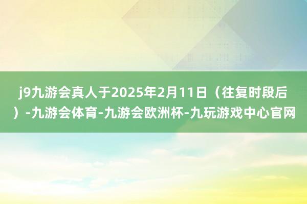 j9九游会真人于2025年2月11日（往复时段后）-九游会体育-九游会欧洲杯-九玩游戏中心官网