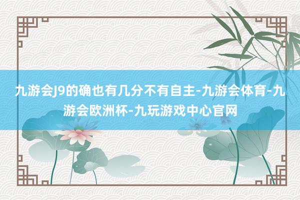 九游会J9的确也有几分不有自主-九游会体育-九游会欧洲杯-九玩游戏中心官网