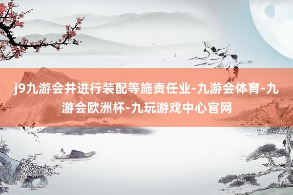 j9九游会并进行装配等施责任业-九游会体育-九游会欧洲杯-九玩游戏中心官网
