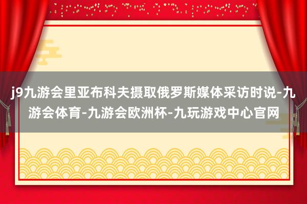 j9九游会里亚布科夫摄取俄罗斯媒体采访时说-九游会体育-九游会欧洲杯-九玩游戏中心官网