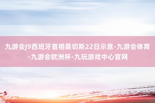 九游会J9西班牙首相桑切斯22日示意-九游会体育-九游会欧洲杯-九玩游戏中心官网