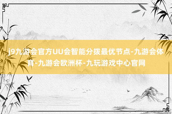 j9九游会官方UU会智能分拨最优节点-九游会体育-九游会欧洲杯-九玩游戏中心官网
