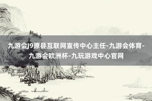 九游会J9原县互联网宣传中心主任-九游会体育-九游会欧洲杯-九玩游戏中心官网