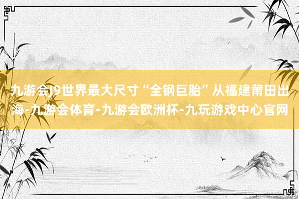 九游会J9世界最大尺寸“全钢巨胎”从福建莆田出海-九游会体育-九游会欧洲杯-九玩游戏中心官网