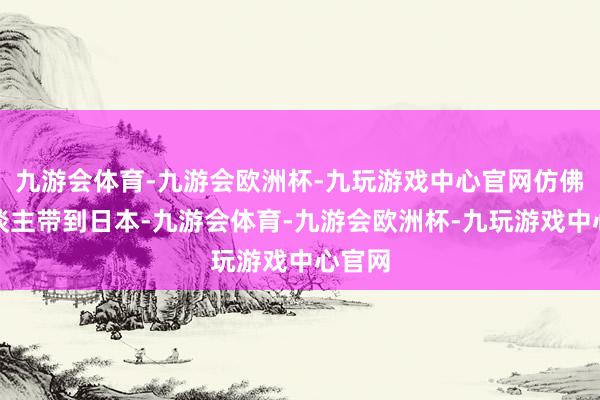 九游会体育-九游会欧洲杯-九玩游戏中心官网仿佛把东谈主带到日本-九游会体育-九游会欧洲杯-九玩游戏中心官网