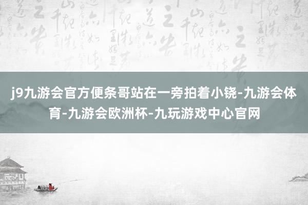 j9九游会官方便条哥站在一旁拍着小铙-九游会体育-九游会欧洲杯-九玩游戏中心官网