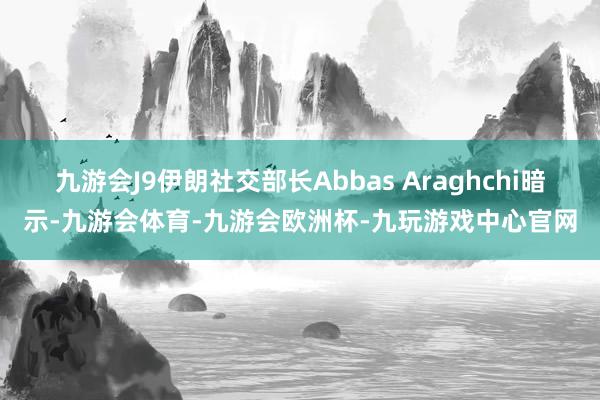 九游会J9伊朗社交部长Abbas Araghchi暗示-九游会体育-九游会欧洲杯-九玩游戏中心官网