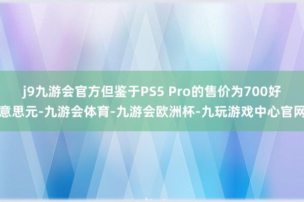 j9九游会官方但鉴于PS5 Pro的售价为700好意思元-九游会体育-九游会欧洲杯-九玩游戏中心官网