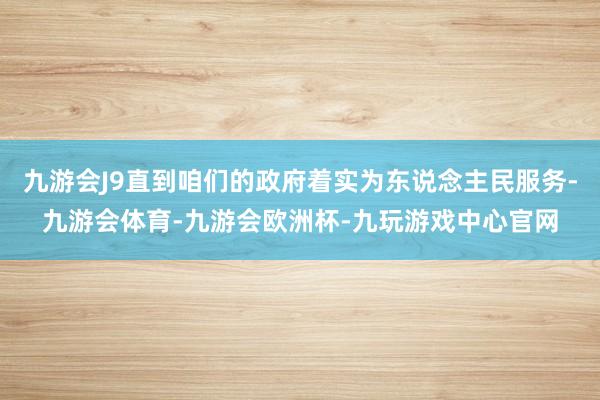 九游会J9直到咱们的政府着实为东说念主民服务-九游会体育-九游会欧洲杯-九玩游戏中心官网