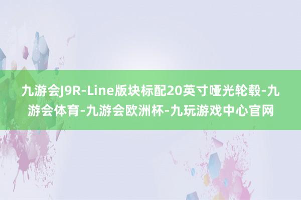 九游会J9R-Line版块标配20英寸哑光轮毂-九游会体育-九游会欧洲杯-九玩游戏中心官网