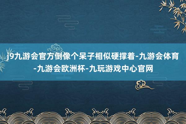 j9九游会官方倒像个呆子相似硬撑着-九游会体育-九游会欧洲杯-九玩游戏中心官网
