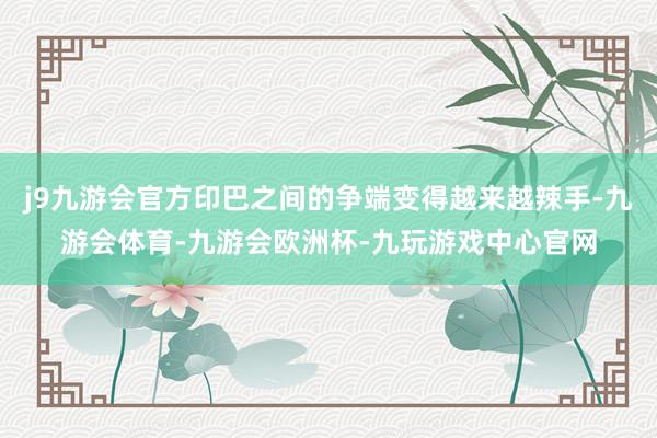 j9九游会官方印巴之间的争端变得越来越辣手-九游会体育-九游会欧洲杯-九玩游戏中心官网