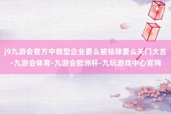 j9九游会官方中微型企业要么被祛除要么关门大吉-九游会体育-九游会欧洲杯-九玩游戏中心官网