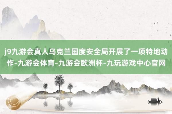 j9九游会真人乌克兰国度安全局开展了一项特地动作-九游会体育-九游会欧洲杯-九玩游戏中心官网