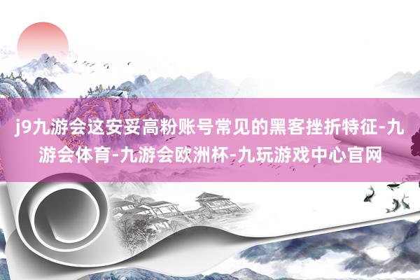 j9九游会这安妥高粉账号常见的黑客挫折特征-九游会体育-九游会欧洲杯-九玩游戏中心官网